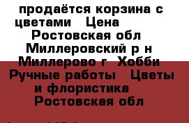  продаётся корзина с цветами › Цена ­ 1 000 - Ростовская обл., Миллеровский р-н, Миллерово г. Хобби. Ручные работы » Цветы и флористика   . Ростовская обл.